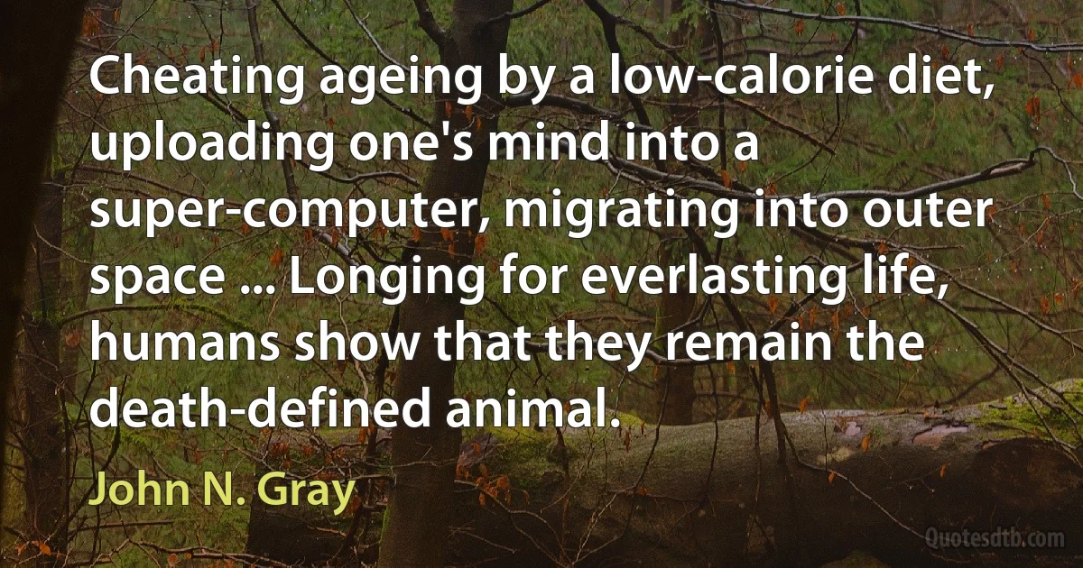 Cheating ageing by a low-calorie diet, uploading one's mind into a super-computer, migrating into outer space ... Longing for everlasting life, humans show that they remain the death-defined animal. (John N. Gray)