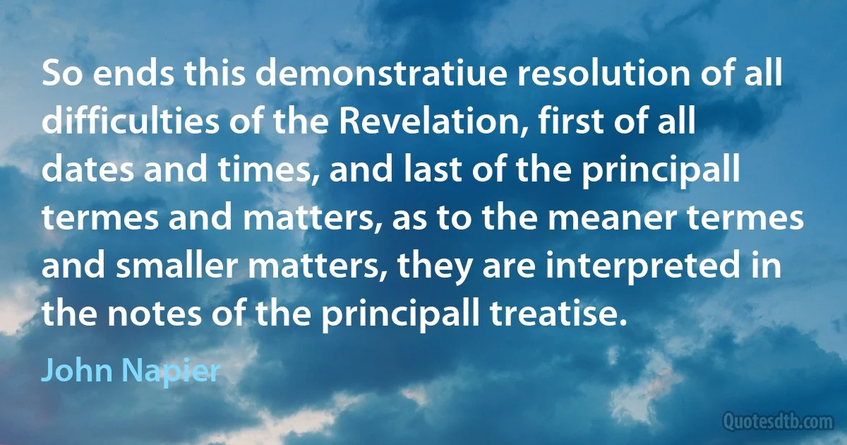 So ends this demonstratiue resolution of all difficulties of the Revelation, first of all dates and times, and last of the principall termes and matters, as to the meaner termes and smaller matters, they are interpreted in the notes of the principall treatise. (John Napier)