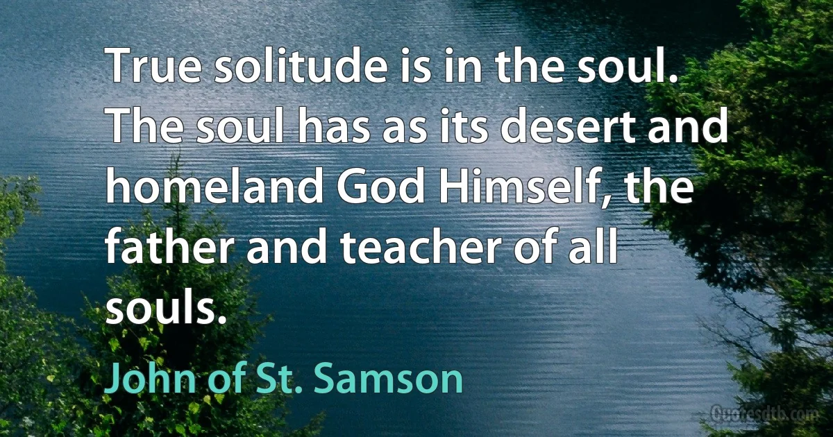 True solitude is in the soul. The soul has as its desert and homeland God Himself, the father and teacher of all souls. (John of St. Samson)