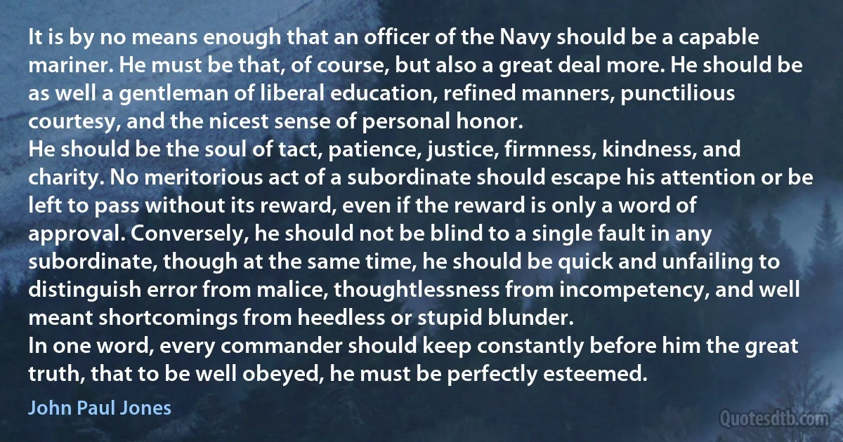 It is by no means enough that an officer of the Navy should be a capable mariner. He must be that, of course, but also a great deal more. He should be as well a gentleman of liberal education, refined manners, punctilious courtesy, and the nicest sense of personal honor.
He should be the soul of tact, patience, justice, firmness, kindness, and charity. No meritorious act of a subordinate should escape his attention or be left to pass without its reward, even if the reward is only a word of approval. Conversely, he should not be blind to a single fault in any subordinate, though at the same time, he should be quick and unfailing to distinguish error from malice, thoughtlessness from incompetency, and well meant shortcomings from heedless or stupid blunder.
In one word, every commander should keep constantly before him the great truth, that to be well obeyed, he must be perfectly esteemed. (John Paul Jones)