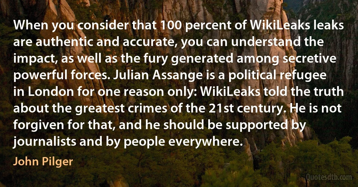 When you consider that 100 percent of WikiLeaks leaks are authentic and accurate, you can understand the impact, as well as the fury generated among secretive powerful forces. Julian Assange is a political refugee in London for one reason only: WikiLeaks told the truth about the greatest crimes of the 21st century. He is not forgiven for that, and he should be supported by journalists and by people everywhere. (John Pilger)