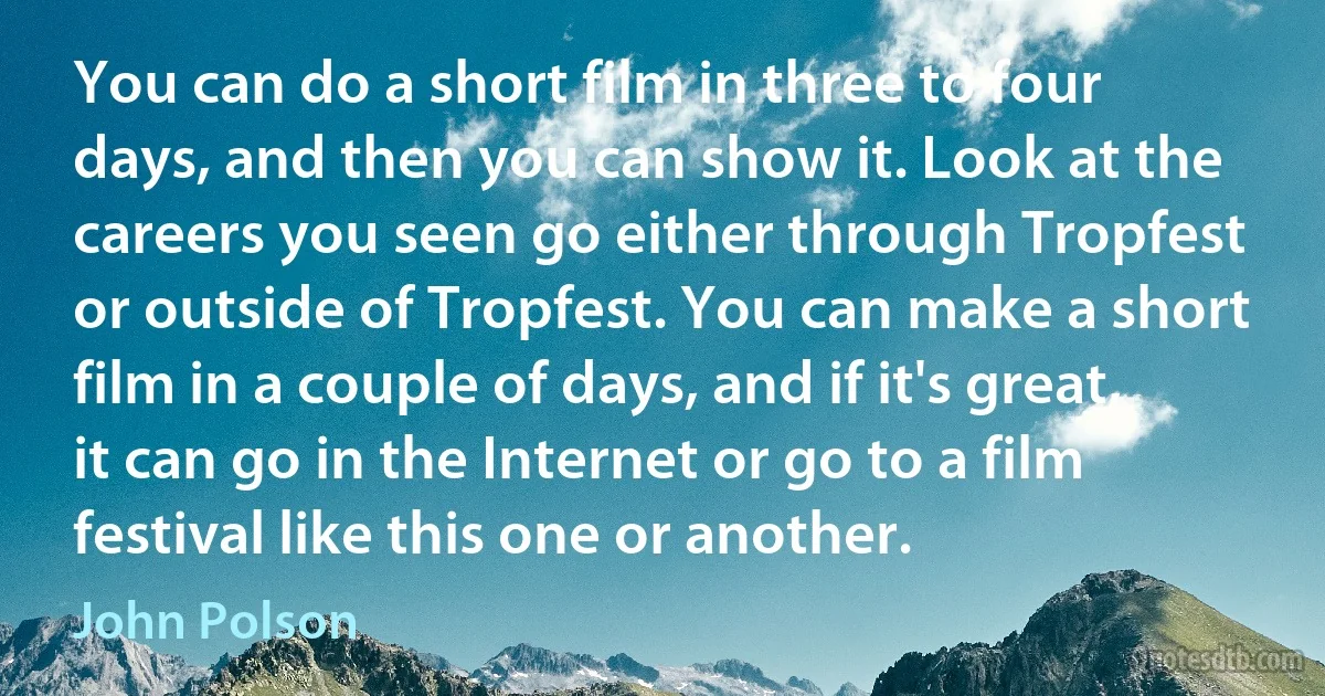 You can do a short film in three to four days, and then you can show it. Look at the careers you seen go either through Tropfest or outside of Tropfest. You can make a short film in a couple of days, and if it's great, it can go in the Internet or go to a film festival like this one or another. (John Polson)