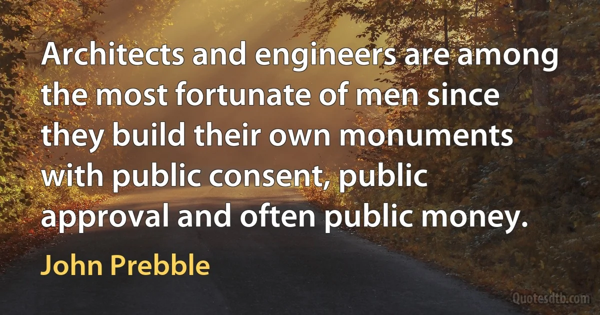 Architects and engineers are among the most fortunate of men since they build their own monuments with public consent, public approval and often public money. (John Prebble)