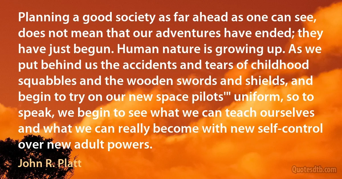 Planning a good society as far ahead as one can see, does not mean that our adventures have ended; they have just begun. Human nature is growing up. As we put behind us the accidents and tears of childhood squabbles and the wooden swords and shields, and begin to try on our new space pilots'" uniform, so to speak, we begin to see what we can teach ourselves and what we can really become with new self-control over new adult powers. (John R. Platt)