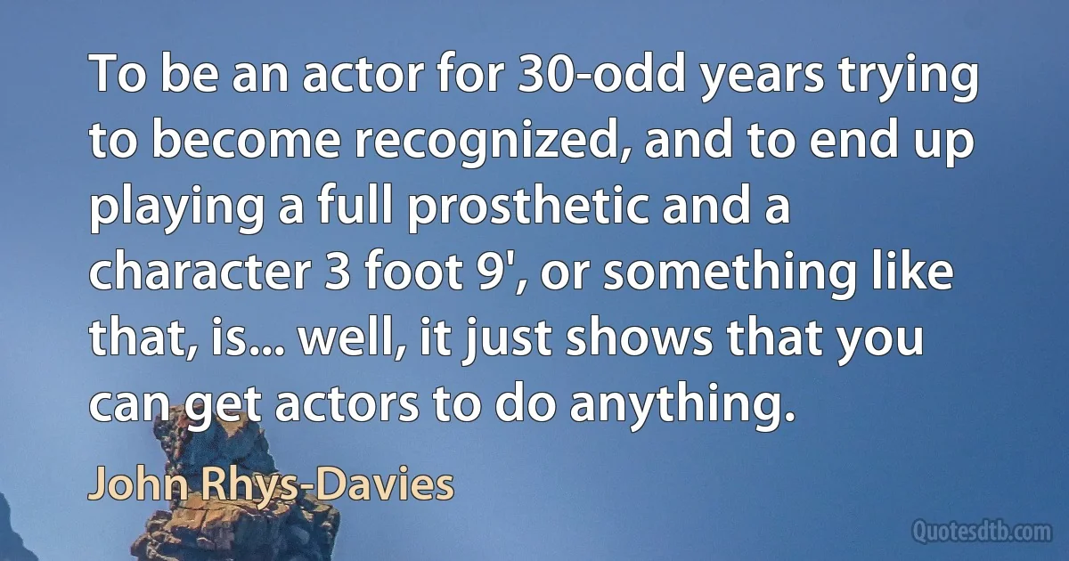 To be an actor for 30-odd years trying to become recognized, and to end up playing a full prosthetic and a character 3 foot 9', or something like that, is... well, it just shows that you can get actors to do anything. (John Rhys-Davies)