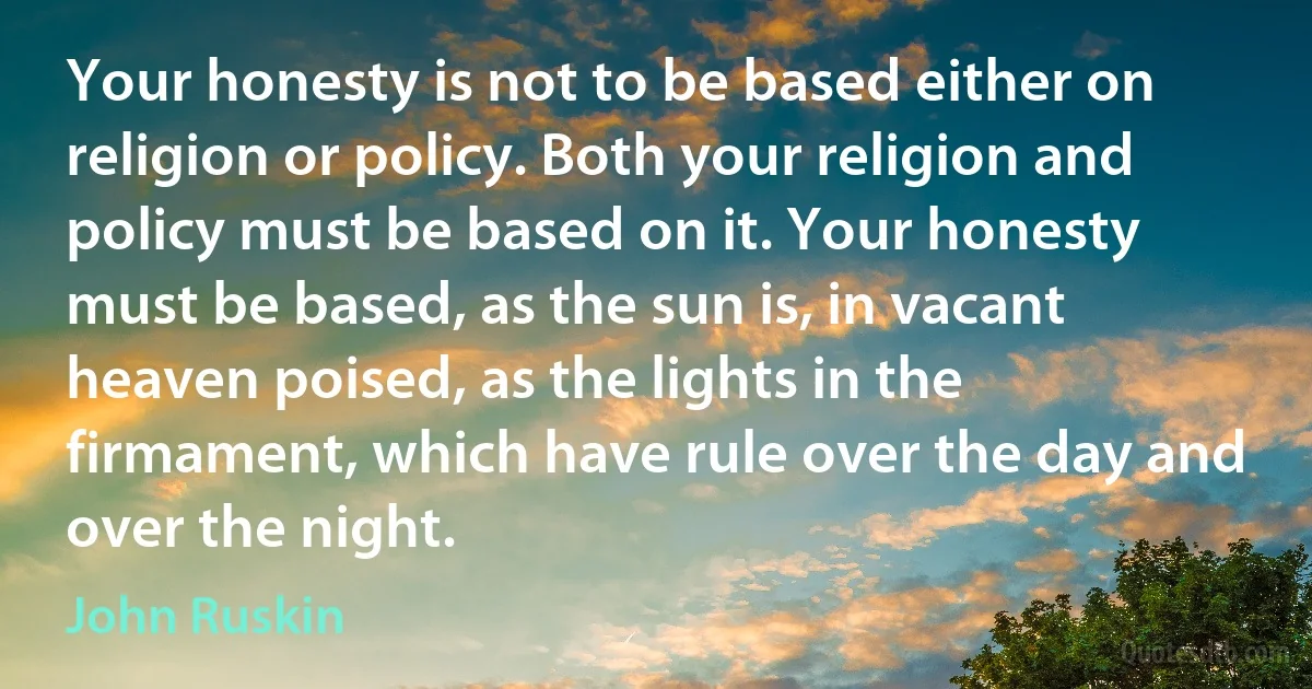 Your honesty is not to be based either on religion or policy. Both your religion and policy must be based on it. Your honesty must be based, as the sun is, in vacant heaven poised, as the lights in the firmament, which have rule over the day and over the night. (John Ruskin)