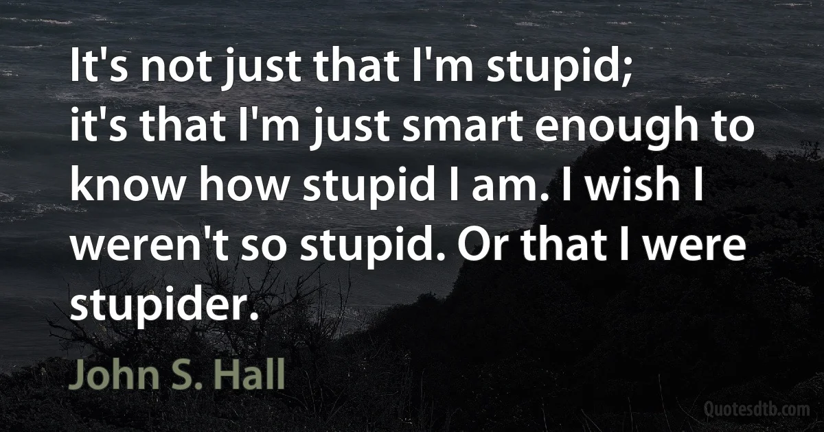 It's not just that I'm stupid; it's that I'm just smart enough to know how stupid I am. I wish I weren't so stupid. Or that I were stupider. (John S. Hall)