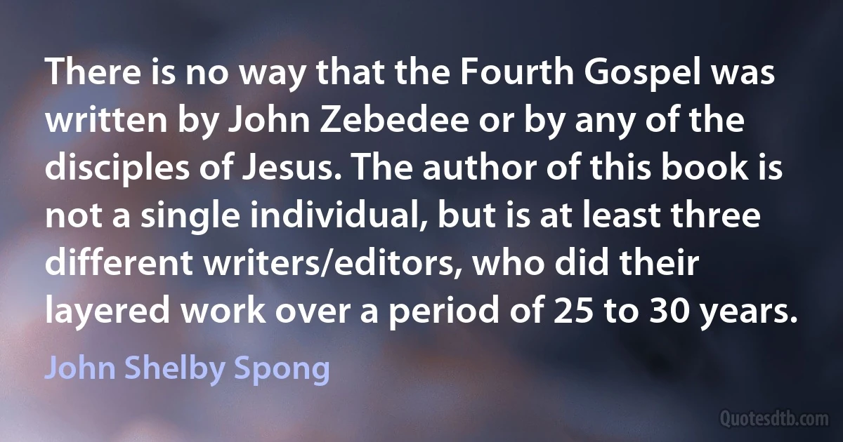 There is no way that the Fourth Gospel was written by John Zebedee or by any of the disciples of Jesus. The author of this book is not a single individual, but is at least three different writers/editors, who did their layered work over a period of 25 to 30 years. (John Shelby Spong)