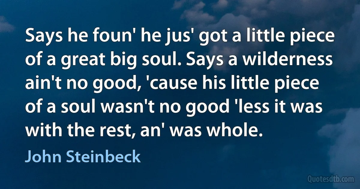 Says he foun' he jus' got a little piece of a great big soul. Says a wilderness ain't no good, 'cause his little piece of a soul wasn't no good 'less it was with the rest, an' was whole. (John Steinbeck)