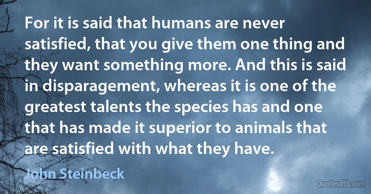 For it is said that humans are never satisfied, that you give them one thing and they want something more. And this is said in disparagement, whereas it is one of the greatest talents the species has and one that has made it superior to animals that are satisfied with what they have. (John Steinbeck)