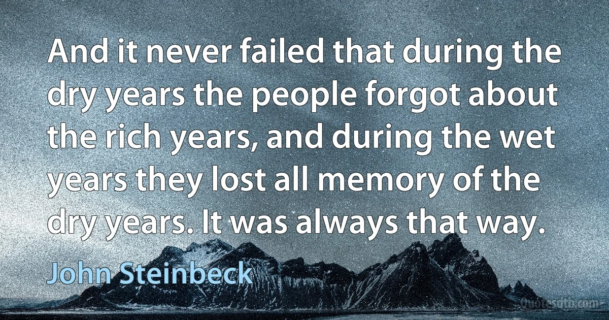 And it never failed that during the dry years the people forgot about the rich years, and during the wet years they lost all memory of the dry years. It was always that way. (John Steinbeck)