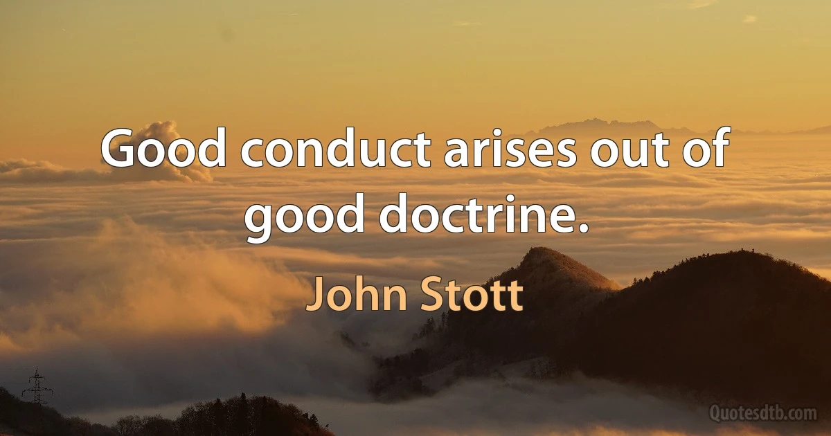 Good conduct arises out of good doctrine. (John Stott)