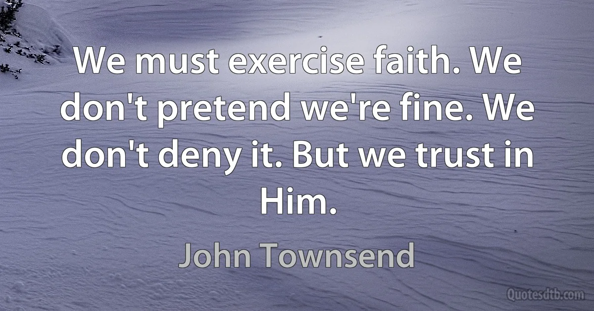 We must exercise faith. We don't pretend we're fine. We don't deny it. But we trust in Him. (John Townsend)