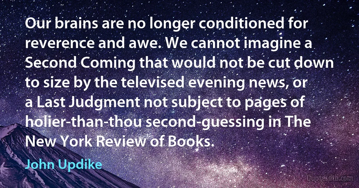 Our brains are no longer conditioned for reverence and awe. We cannot imagine a Second Coming that would not be cut down to size by the televised evening news, or a Last Judgment not subject to pages of holier-than-thou second-guessing in The New York Review of Books. (John Updike)