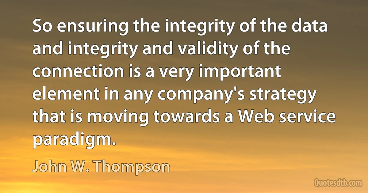 So ensuring the integrity of the data and integrity and validity of the connection is a very important element in any company's strategy that is moving towards a Web service paradigm. (John W. Thompson)