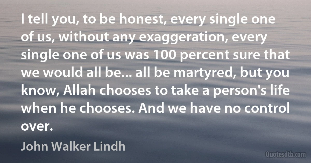 I tell you, to be honest, every single one of us, without any exaggeration, every single one of us was 100 percent sure that we would all be... all be martyred, but you know, Allah chooses to take a person's life when he chooses. And we have no control over. (John Walker Lindh)