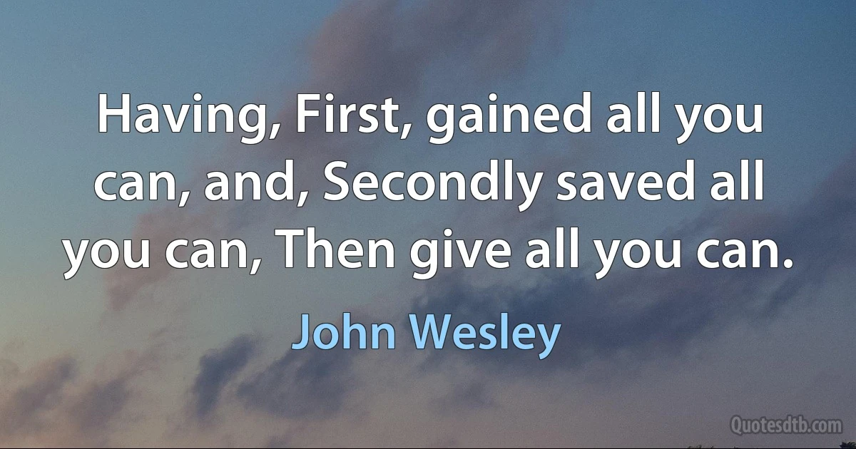 Having, First, gained all you can, and, Secondly saved all you can, Then give all you can. (John Wesley)