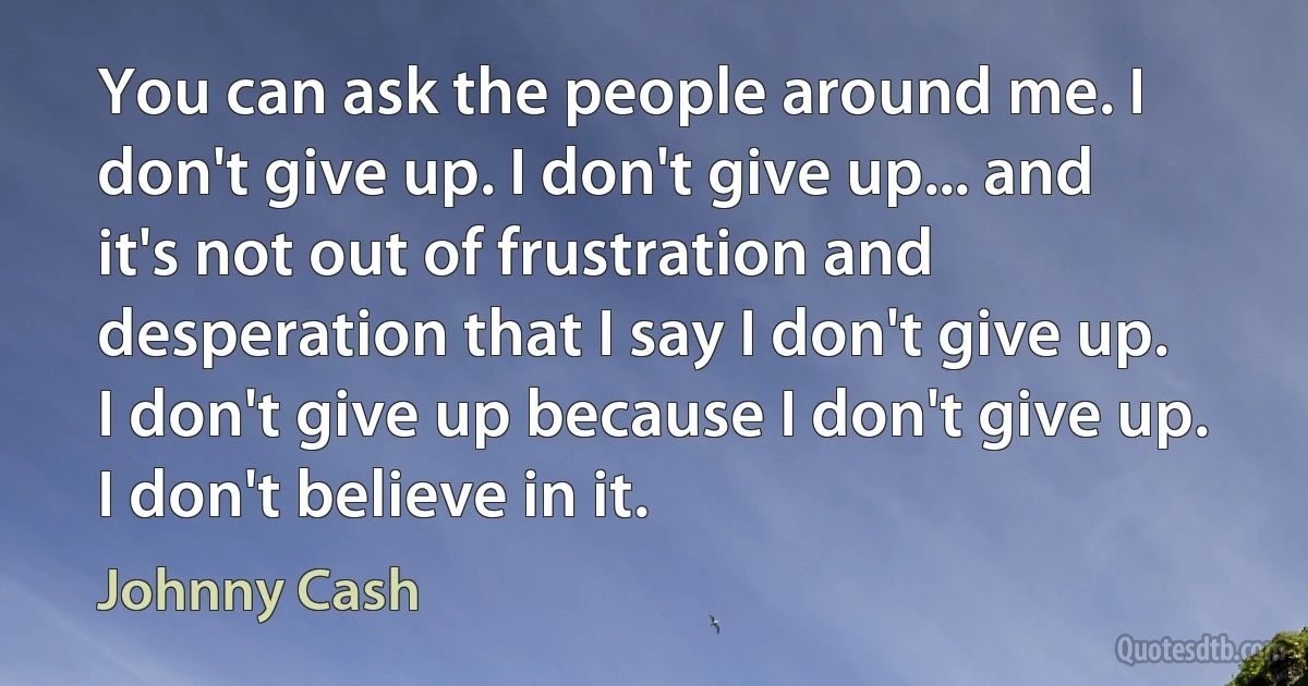 You can ask the people around me. I don't give up. I don't give up... and it's not out of frustration and desperation that I say I don't give up. I don't give up because I don't give up. I don't believe in it. (Johnny Cash)