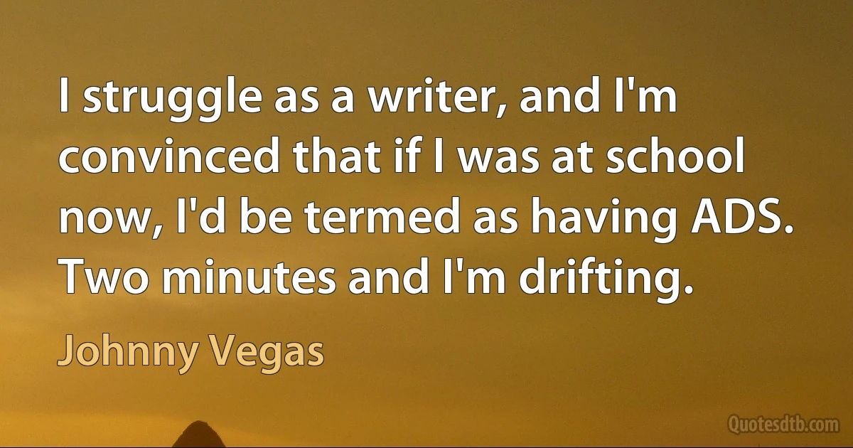 I struggle as a writer, and I'm convinced that if I was at school now, I'd be termed as having ADS. Two minutes and I'm drifting. (Johnny Vegas)