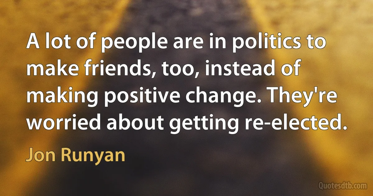 A lot of people are in politics to make friends, too, instead of making positive change. They're worried about getting re-elected. (Jon Runyan)