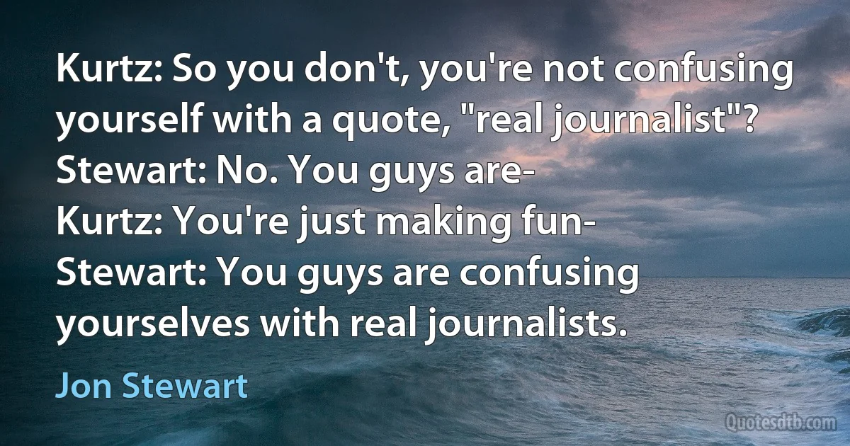 Kurtz: So you don't, you're not confusing yourself with a quote, "real journalist"?
Stewart: No. You guys are-
Kurtz: You're just making fun-
Stewart: You guys are confusing yourselves with real journalists. (Jon Stewart)