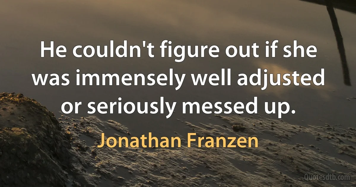 He couldn't figure out if she was immensely well adjusted or seriously messed up. (Jonathan Franzen)