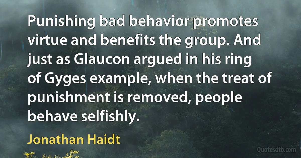 Punishing bad behavior promotes virtue and benefits the group. And just as Glaucon argued in his ring of Gyges example, when the treat of punishment is removed, people behave selfishly. (Jonathan Haidt)