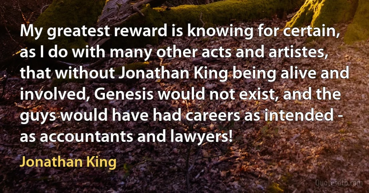 My greatest reward is knowing for certain, as I do with many other acts and artistes, that without Jonathan King being alive and involved, Genesis would not exist, and the guys would have had careers as intended - as accountants and lawyers! (Jonathan King)