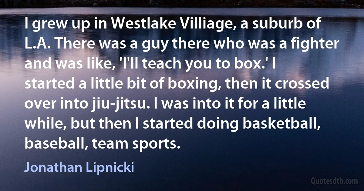 I grew up in Westlake Villiage, a suburb of L.A. There was a guy there who was a fighter and was like, 'I'll teach you to box.' I started a little bit of boxing, then it crossed over into jiu-jitsu. I was into it for a little while, but then I started doing basketball, baseball, team sports. (Jonathan Lipnicki)