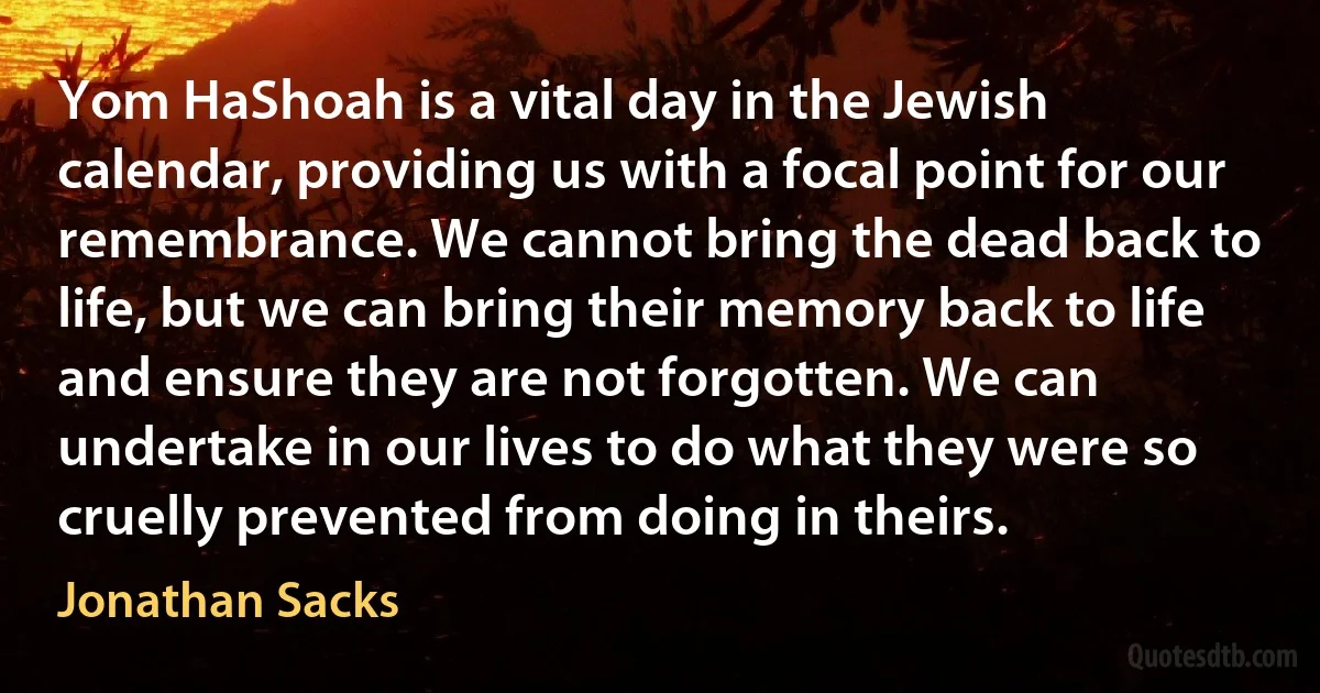 Yom HaShoah is a vital day in the Jewish calendar, providing us with a focal point for our remembrance. We cannot bring the dead back to life, but we can bring their memory back to life and ensure they are not forgotten. We can undertake in our lives to do what they were so cruelly prevented from doing in theirs. (Jonathan Sacks)