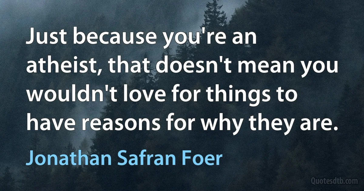 Just because you're an atheist, that doesn't mean you wouldn't love for things to have reasons for why they are. (Jonathan Safran Foer)