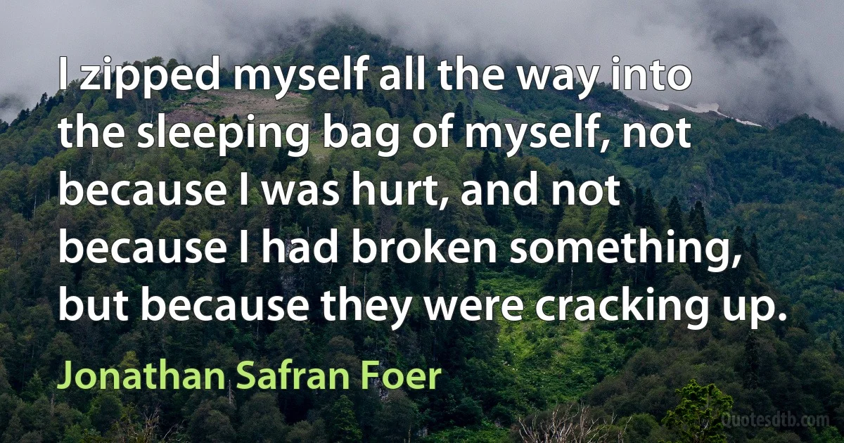 I zipped myself all the way into the sleeping bag of myself, not because I was hurt, and not because I had broken something, but because they were cracking up. (Jonathan Safran Foer)