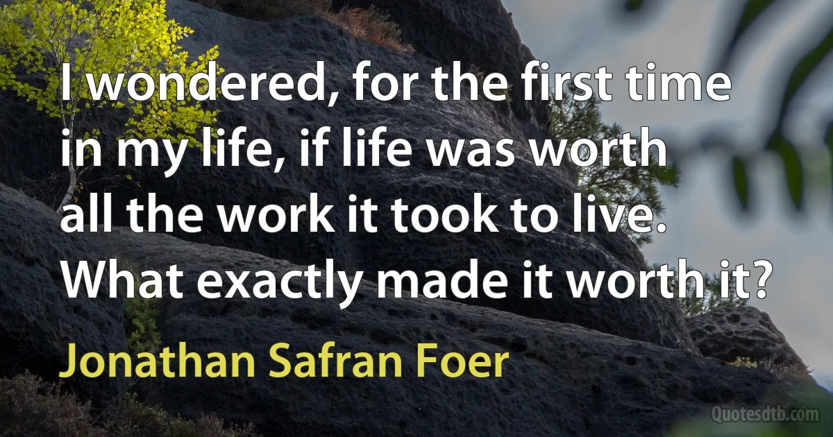 I wondered, for the first time in my life, if life was worth all the work it took to live. What exactly made it worth it? (Jonathan Safran Foer)