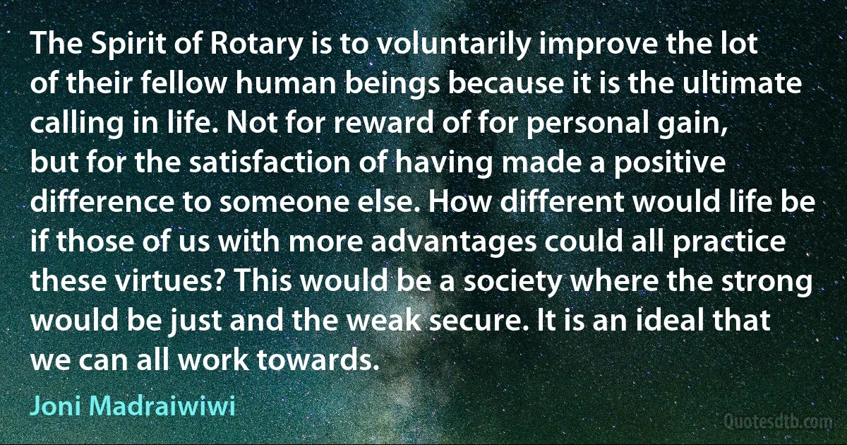 The Spirit of Rotary is to voluntarily improve the lot of their fellow human beings because it is the ultimate calling in life. Not for reward of for personal gain, but for the satisfaction of having made a positive difference to someone else. How different would life be if those of us with more advantages could all practice these virtues? This would be a society where the strong would be just and the weak secure. It is an ideal that we can all work towards. (Joni Madraiwiwi)