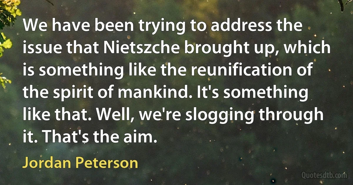 We have been trying to address the issue that Nietszche brought up, which is something like the reunification of the spirit of mankind. It's something like that. Well, we're slogging through it. That's the aim. (Jordan Peterson)