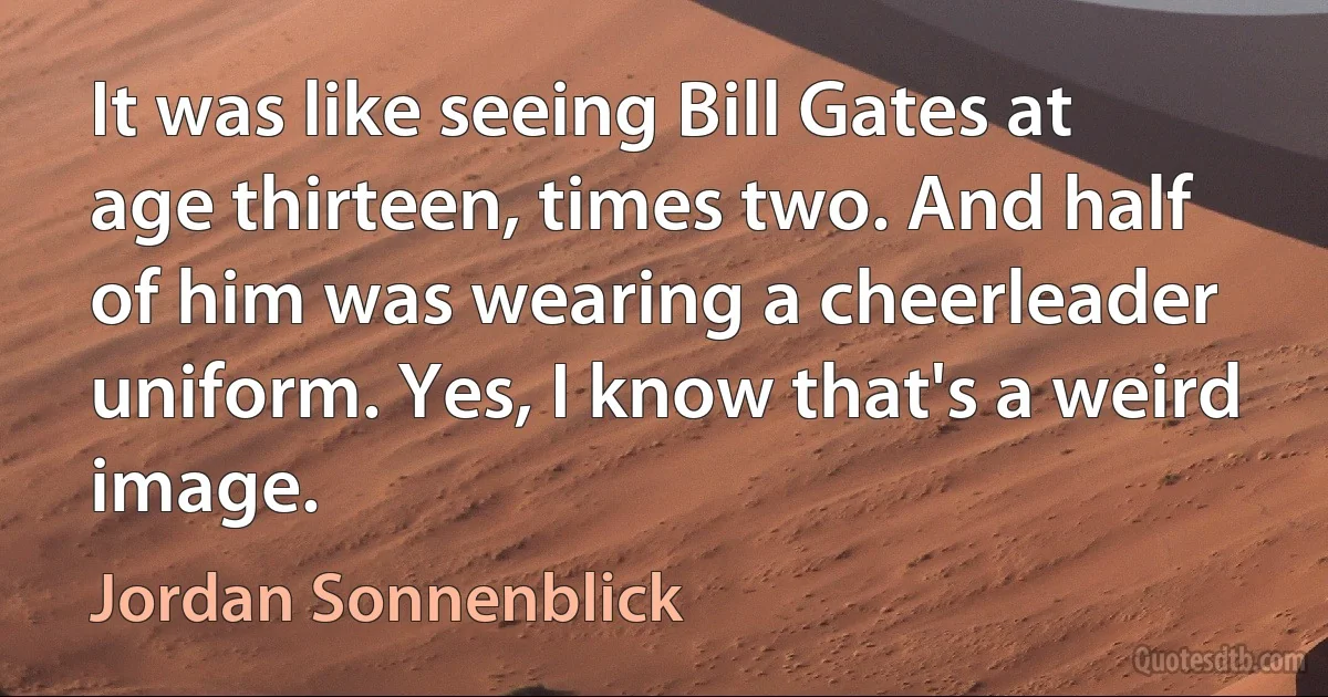 It was like seeing Bill Gates at age thirteen, times two. And half of him was wearing a cheerleader uniform. Yes, I know that's a weird image. (Jordan Sonnenblick)