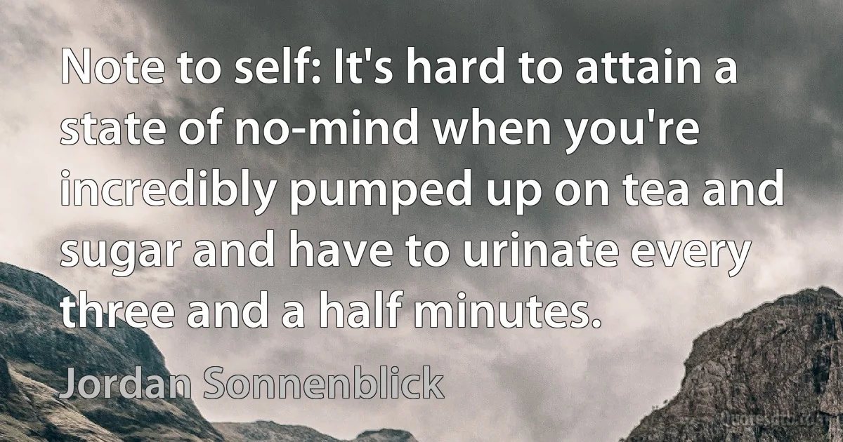 Note to self: It's hard to attain a state of no-mind when you're incredibly pumped up on tea and sugar and have to urinate every three and a half minutes. (Jordan Sonnenblick)