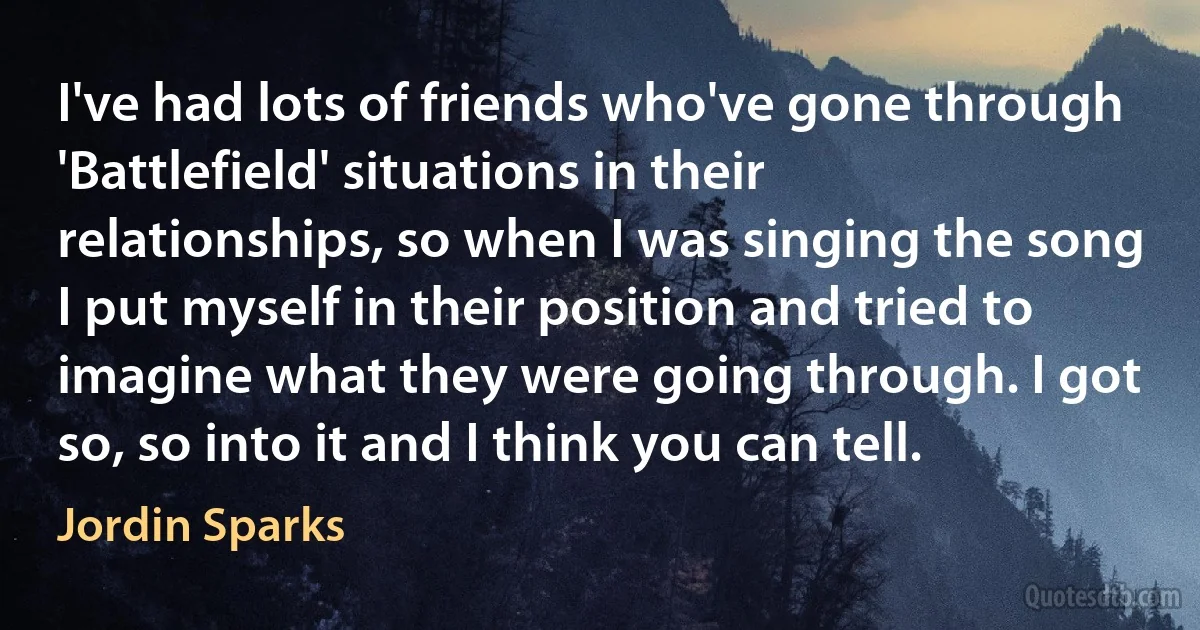 I've had lots of friends who've gone through 'Battlefield' situations in their relationships, so when I was singing the song I put myself in their position and tried to imagine what they were going through. I got so, so into it and I think you can tell. (Jordin Sparks)