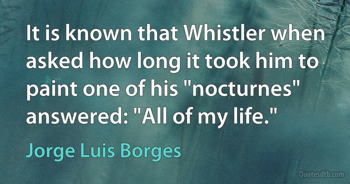 It is known that Whistler when asked how long it took him to paint one of his "nocturnes" answered: "All of my life." (Jorge Luis Borges)