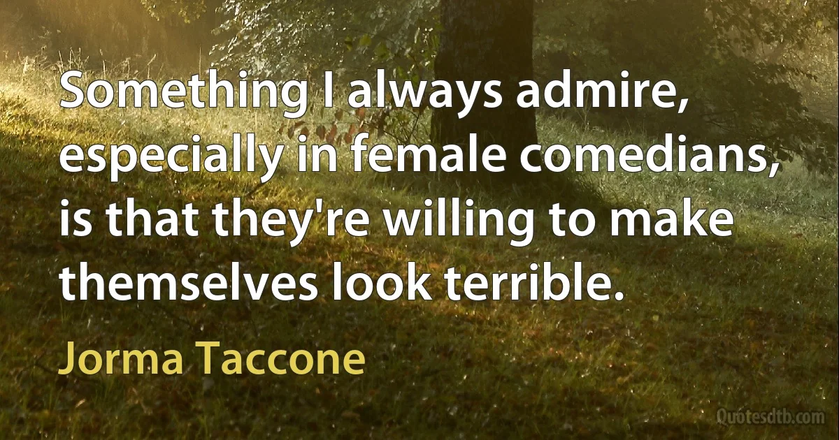 Something I always admire, especially in female comedians, is that they're willing to make themselves look terrible. (Jorma Taccone)