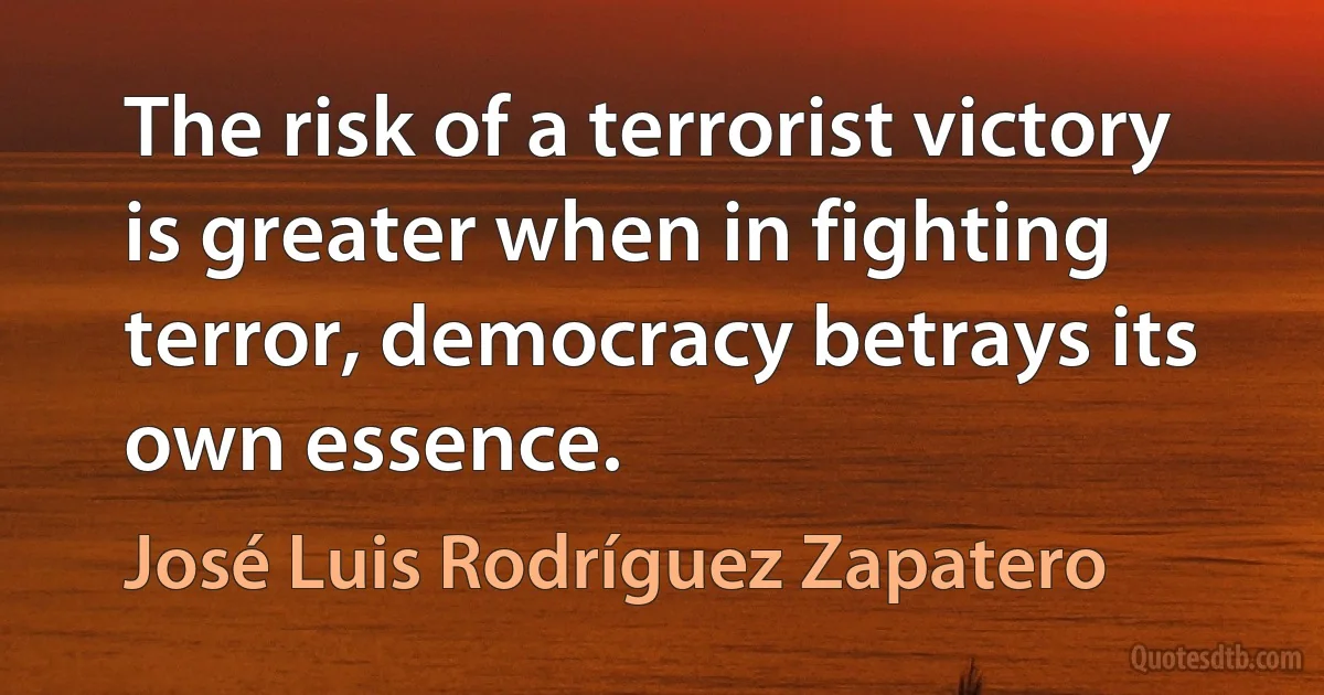 The risk of a terrorist victory is greater when in fighting terror, democracy betrays its own essence. (José Luis Rodríguez Zapatero)