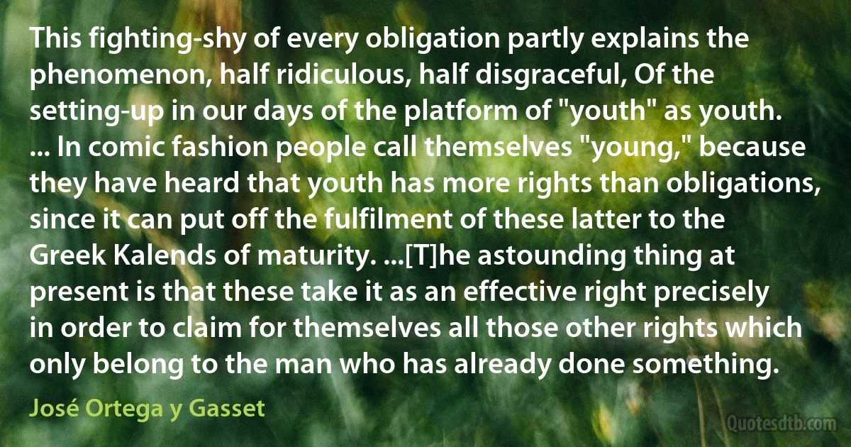 This fighting-shy of every obligation partly explains the phenomenon, half ridiculous, half disgraceful, Of the setting-up in our days of the platform of "youth" as youth. ... In comic fashion people call themselves "young," because they have heard that youth has more rights than obligations, since it can put off the fulfilment of these latter to the Greek Kalends of maturity. ...[T]he astounding thing at present is that these take it as an effective right precisely in order to claim for themselves all those other rights which only belong to the man who has already done something. (José Ortega y Gasset)