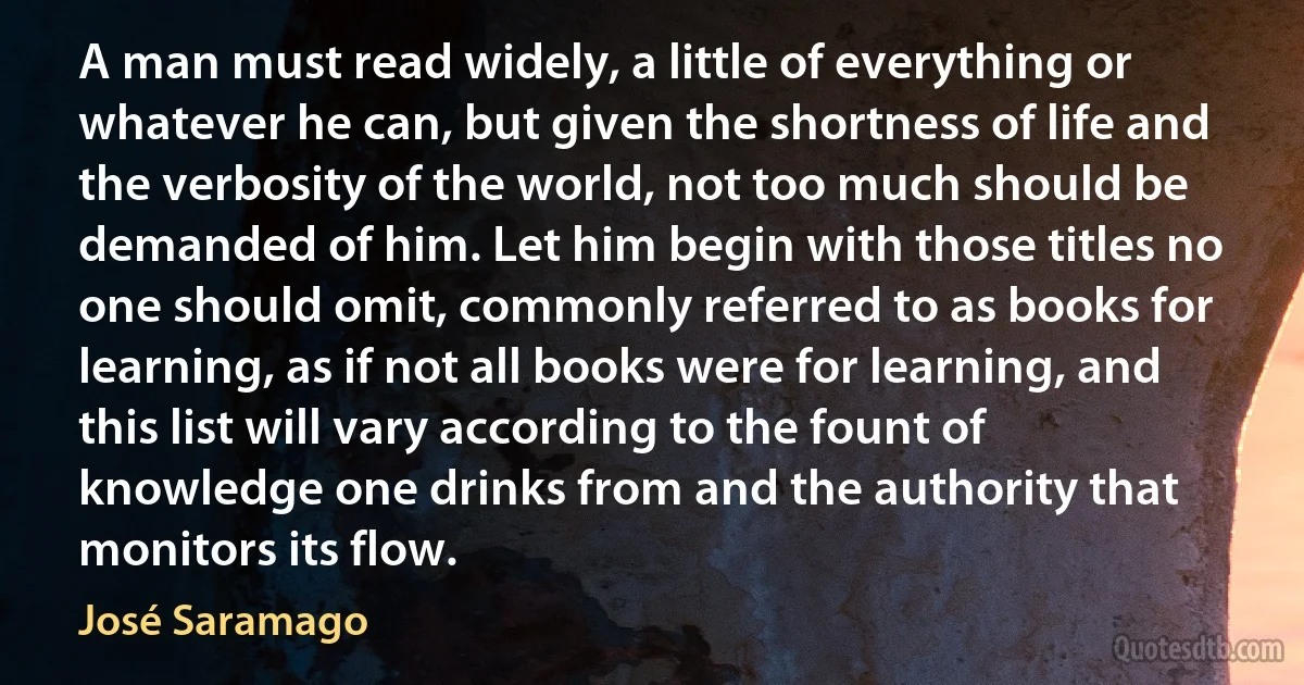 A man must read widely, a little of everything or whatever he can, but given the shortness of life and the verbosity of the world, not too much should be demanded of him. Let him begin with those titles no one should omit, commonly referred to as books for learning, as if not all books were for learning, and this list will vary according to the fount of knowledge one drinks from and the authority that monitors its flow. (José Saramago)