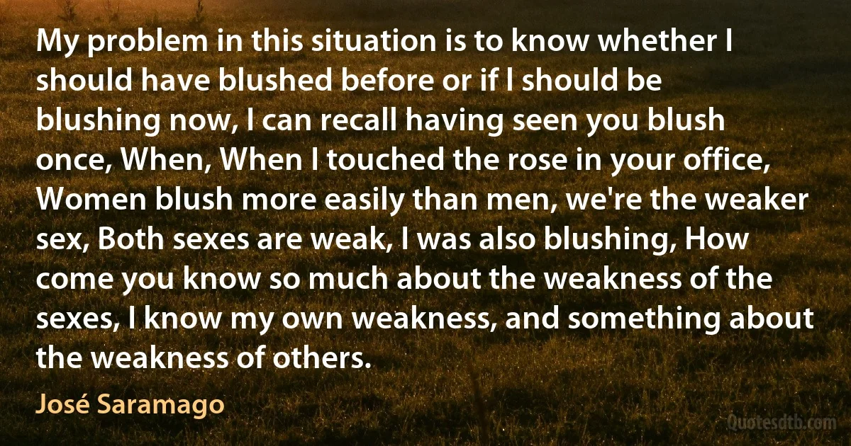 My problem in this situation is to know whether I should have blushed before or if l should be blushing now, I can recall having seen you blush once, When, When I touched the rose in your office, Women blush more easily than men, we're the weaker sex, Both sexes are weak, I was also blushing, How come you know so much about the weakness of the sexes, I know my own weakness, and something about the weakness of others. (José Saramago)