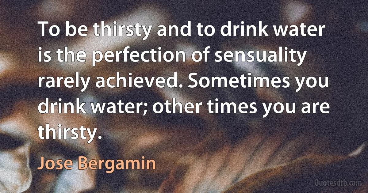 To be thirsty and to drink water is the perfection of sensuality rarely achieved. Sometimes you drink water; other times you are thirsty. (Jose Bergamin)