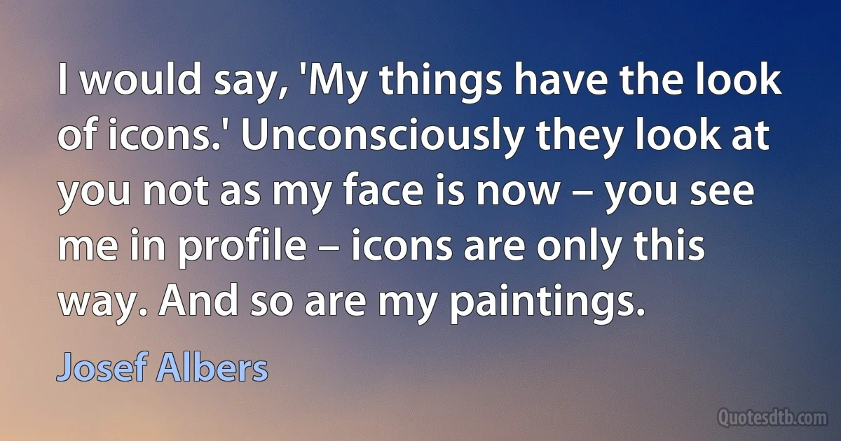 I would say, 'My things have the look of icons.' Unconsciously they look at you not as my face is now – you see me in profile – icons are only this way. And so are my paintings. (Josef Albers)