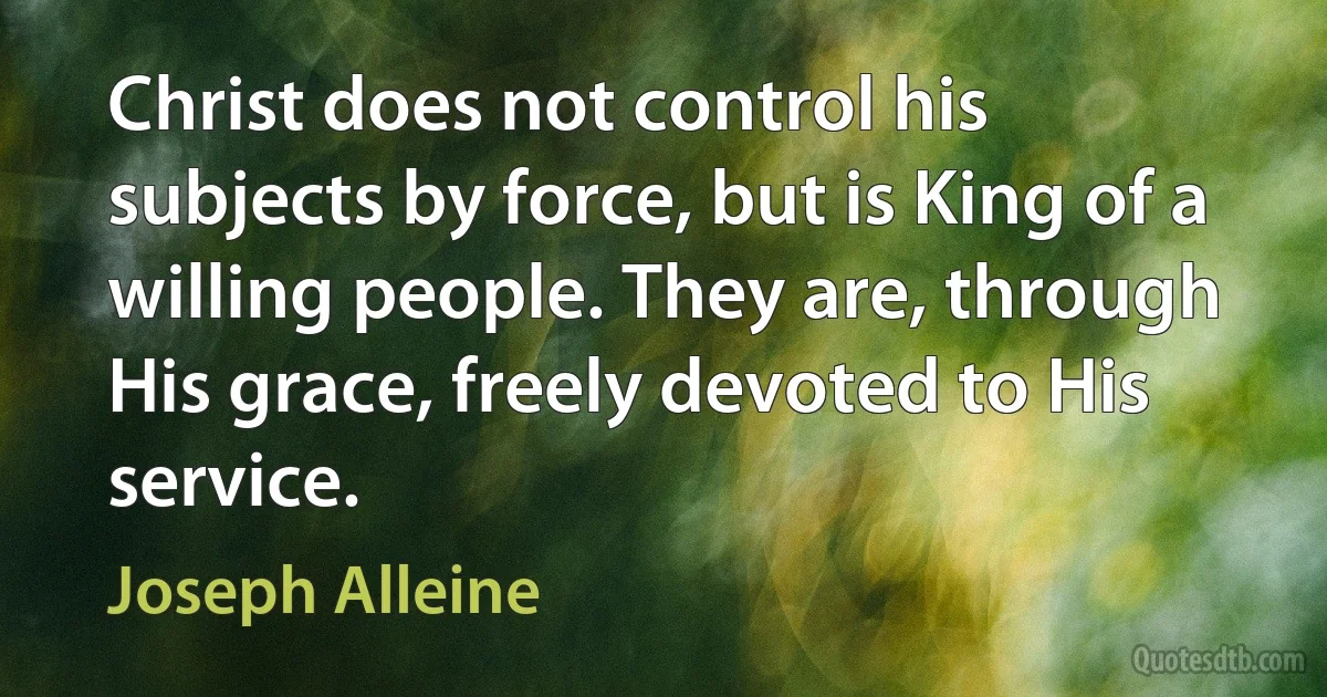 Christ does not control his subjects by force, but is King of a willing people. They are, through His grace, freely devoted to His service. (Joseph Alleine)