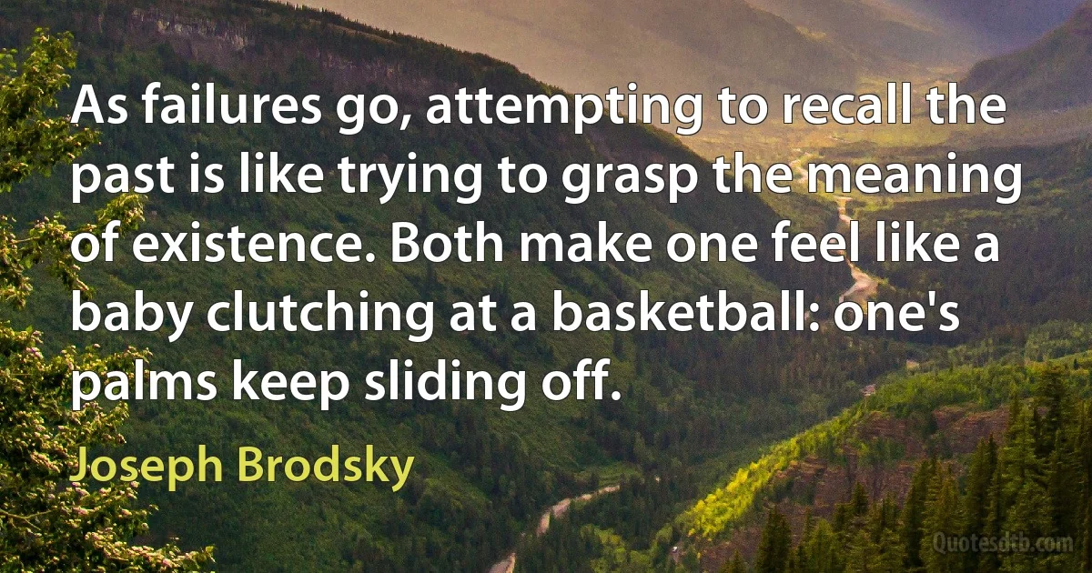 As failures go, attempting to recall the past is like trying to grasp the meaning of existence. Both make one feel like a baby clutching at a basketball: one's palms keep sliding off. (Joseph Brodsky)