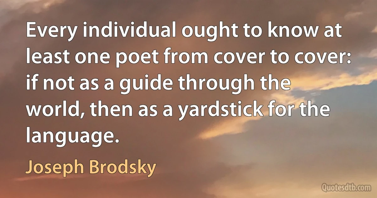 Every individual ought to know at least one poet from cover to cover: if not as a guide through the world, then as a yardstick for the language. (Joseph Brodsky)