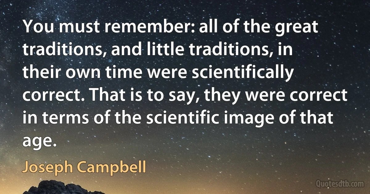 You must remember: all of the great traditions, and little traditions, in their own time were scientifically correct. That is to say, they were correct in terms of the scientific image of that age. (Joseph Campbell)